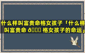 什么样叫富贵命格女孩子「什么样叫富贵命 🐛 格女孩子的命运」